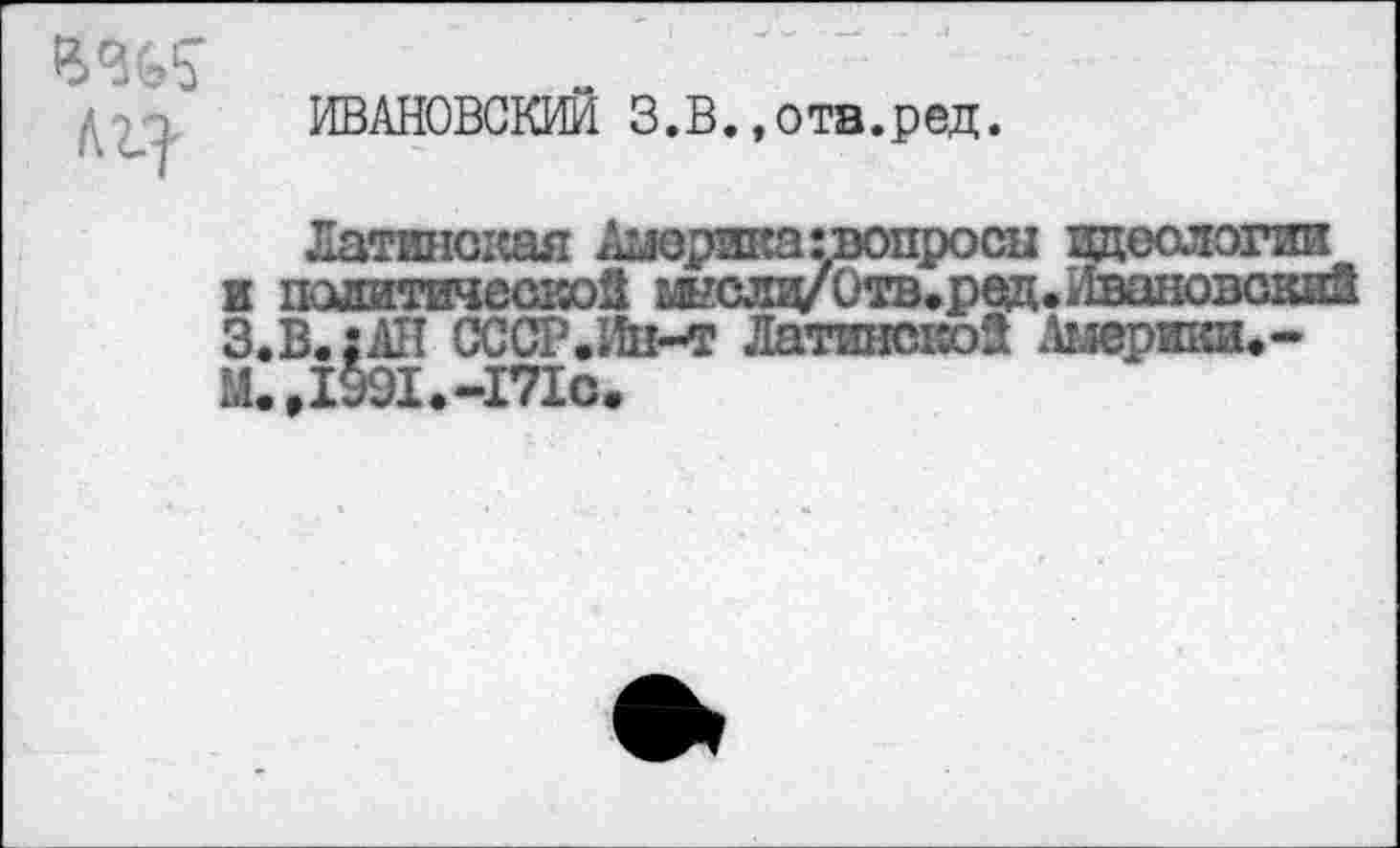 ﻿1Щ
ИВАНОВСКИЙ З.В.,ота.ред.
Латинская Америка ^вопросы идеологии к политической Отв.ред. Ивановский З.В.:АИ СССР.Ин-т Латингаюй Анеришь-М.Д991.-171О.